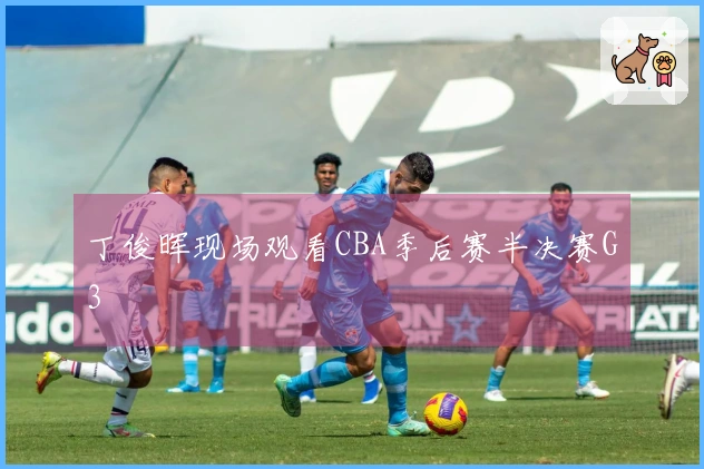 丁俊晖现场观看CBA季后赛半决赛G3