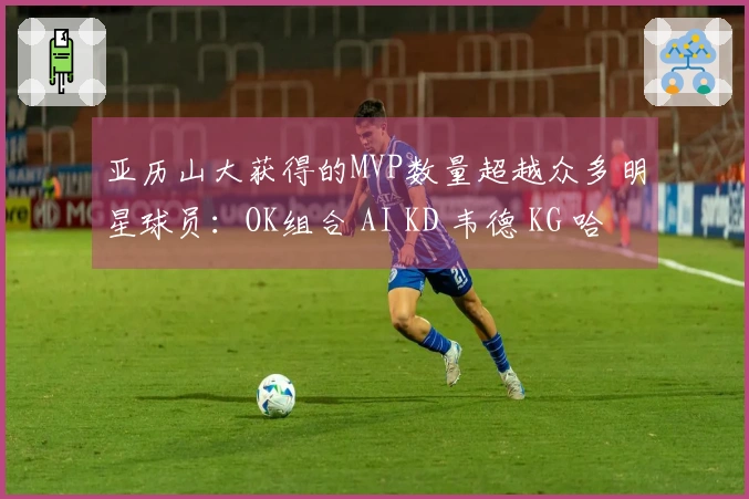 亚历山大获得的MVP数量超越众多明星球员:OK组合 AI KD 韦德 KG 哈登 威少等